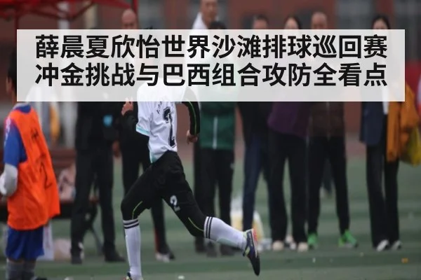 薛晨夏欣怡世界沙滩排球巡回赛冲金挑战与巴西组合攻防全看点