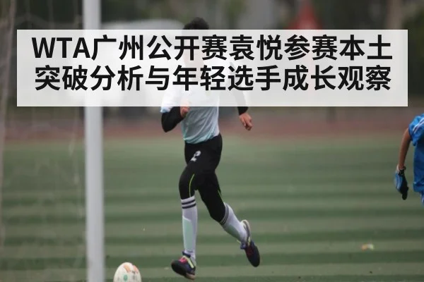 WTA广州公开赛袁悦参赛本土突破分析与年轻选手成长观察
