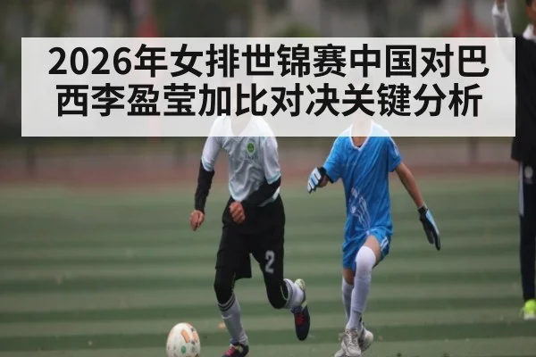2026年女排世锦赛中国对巴西李盈莹加比对决关键分析