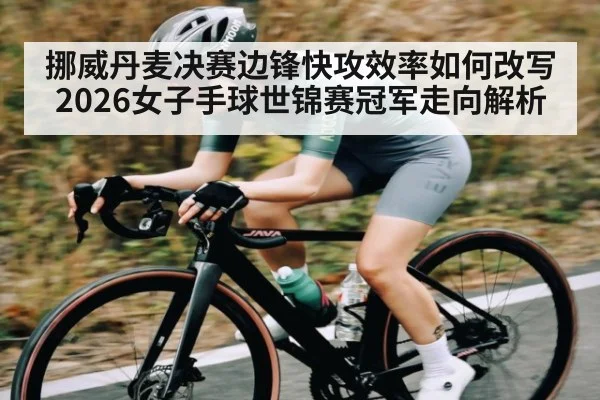 挪威丹麦决赛边锋快攻效率如何改写2026女子手球世锦赛冠军走向解析